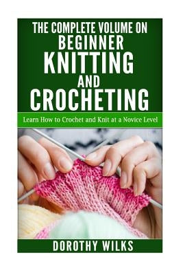 The Complete Volume on Beginner Knitting and Crocheting: Learn How to Crochet and Knit at a Novice Level Paperback Createspace Independent Publishing Platform