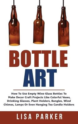 Bottle Art: How To Use Empty Wine Glass Bottles To Make Decor Craft Projects Like Colorful Vases, Drinking Glasses, Plant Holders, Paperback Createspace Independent Publishing Platform