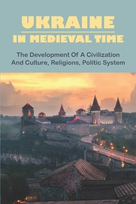 Ukraine In Medieval Time: The Development Of A Civilization And Culture, Religions, Politic System Paperback Independently Published