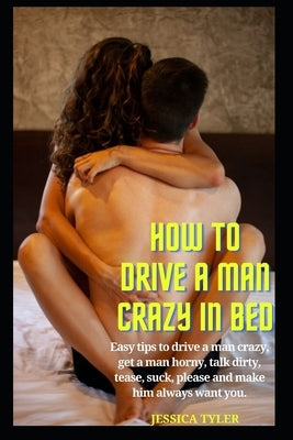 How to Drive a Man Crazy in Bed: Easy tips to drive a man crazy, get a man horny, talk dirty, tease, please and make him always want you. Paperback Independently Published