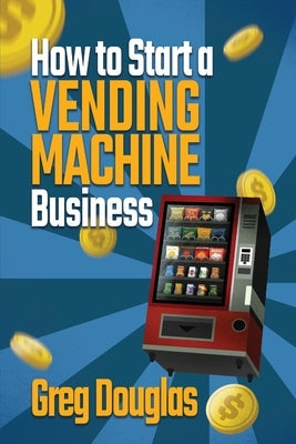 How to Start a Vending Machine Business: Make a Full-Time Income on Autopilot with This Step-By-Step Guide for Beginners & Create A Protable Side Hust Paperback Greg Douglas