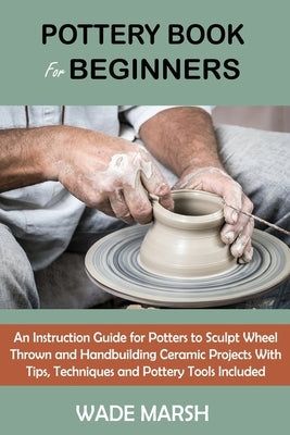 Pottery Book for Beginners: An Instruction Guide for Potters to Sculpt Wheel Thrown and Handbuilding Ceramic Projects With Tips, Techniques and Po Paperback C.U Publishing LLC