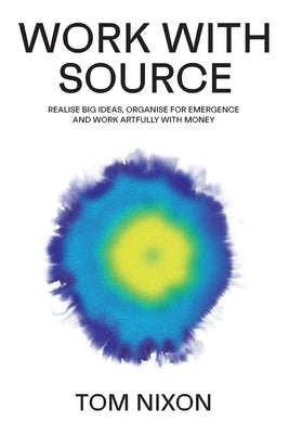 Work with Source: Realise big ideas, organise for emergence, and work artfully with money by Nixon, Tom