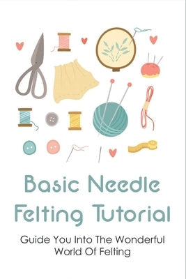 Basic Needle Felting Tutorial: Guide You Into The Wonderful World Of Felting: Needle Felting Guide Paperback Independently Published