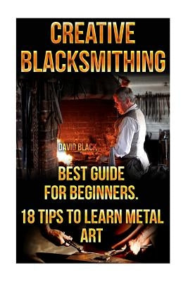 Creative Blacksmithing Best Guide For Beginners. 18 Tips To Learn Metal Art: (Blacksmith, How To Blacksmith, How To Blacksmithing, Metal Work, Knife M Paperback Createspace Independent Publishing Platform