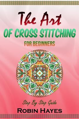 The Art of Cross Stitching for Beginners: Step By Step Guide Paperback Createspace Independent Publishing Platform