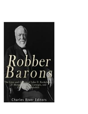 Robber Barons: The Lives and Careers of John D. Rockefeller, J.P. Morgan, Andrew Carnegie, and Cornelius Vanderbilt Paperback Createspace Independent Publishing Platform