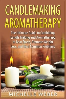Candlemaking Aromatherapy: The Ultimate Guide to Combining Candle Making and Aromatherapy to Beat Stress, Promote Weight Loss, and Heal Common Problem by Weber, Michelle