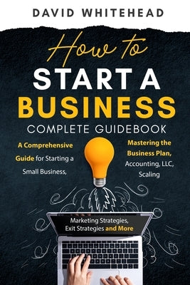 How to Start a Business Complete Guidebook: A Comprehensive Guide for Starting a Small Business, Mastering the Business Plan, Accounting, LLC, Scaling by Whitehead, David