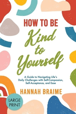 How to Be Kind to Yourself [LARGE PRINT EDITION]: A Guide to Navigating Life's Daily Challenges with Self-Compassion, Self-Acceptance, and Ease by Braime, Hannah