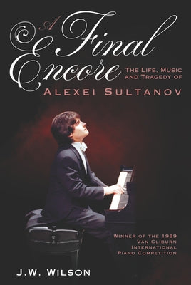 A Final Encore: The Life, Music, and Tragedy of Alexei Sultanov, Winner of the 1989 Van Cliburn International Piano Competition by Wilson, J. W.