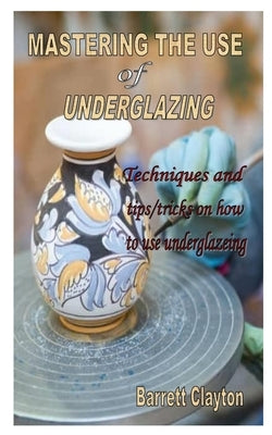 Mastering the Use of Underglazing: Techniques and tips/tricks on how to use underglazeing Paperback Independently Published