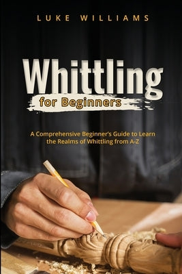Whittling for Beginners: A Comprehensive Beginner's Guide to Learn the Realms of Whittling from A-Z Paperback Luke Williams