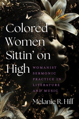 Colored Women Sittin' on High: Womanist Sermonic Practice in Literature and Music by Hill, Melanie R.