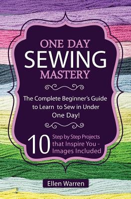 Sewing: One Day Sewing Mastery: The Complete Beginner's Guide to Learn to Sew in Under 1 Day! - 10 Step by Step Projects That Paperback Createspace Independent Publishing Platform