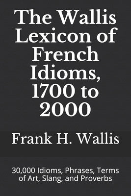 The Wallis Lexicon of French Idioms, 1700 to 2000: 30,000 Idioms, Phrases, Terms of Art, Slang, and Proverbs Paperback Independently Published