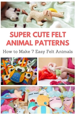 Super Cute Felt Animal Patterns: How to Make 7 Easy Felt Animals Paperback Independently Published